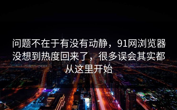 问题不在于有没有动静，91网浏览器没想到热度回来了，很多误会其实都从这里开始  第1张
