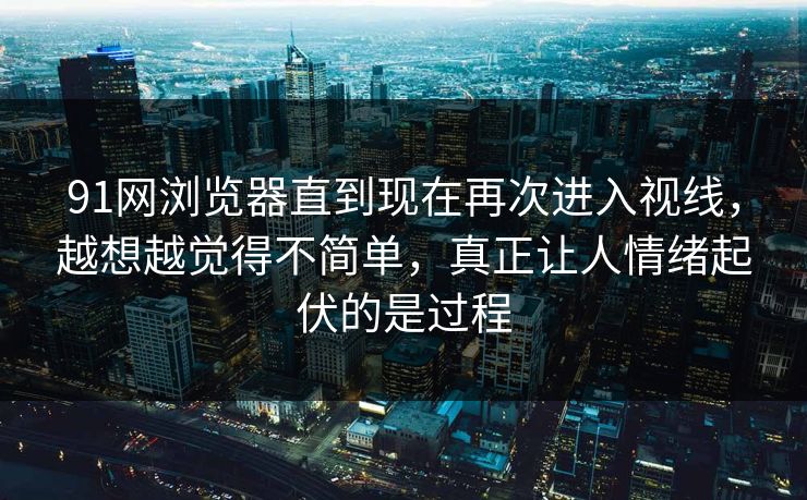 91网浏览器直到现在再次进入视线，越想越觉得不简单，真正让人情绪起伏的是过程  第1张