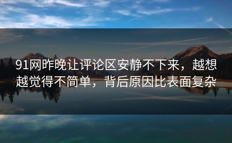 91网昨晚让评论区安静不下来，越想越觉得不简单，背后原因比表面复杂  第1张