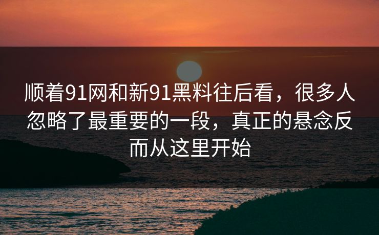 顺着91网和新91黑料往后看，很多人忽略了最重要的一段，真正的悬念反而从这里开始  第1张