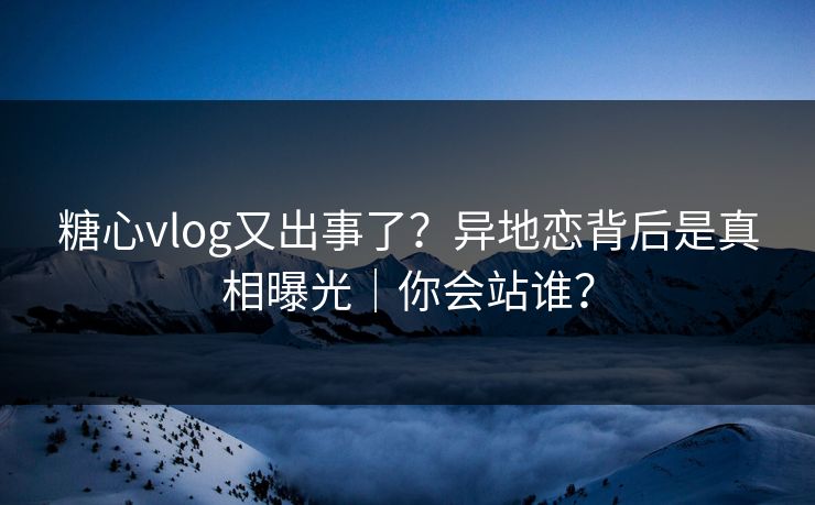 糖心vlog又出事了？异地恋背后是真相曝光｜你会站谁？  第1张