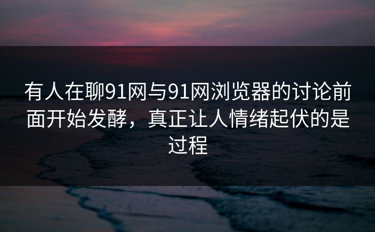 有人在聊91网与91网浏览器的讨论前面开始发酵，真正让人情绪起伏的是过程  第1张