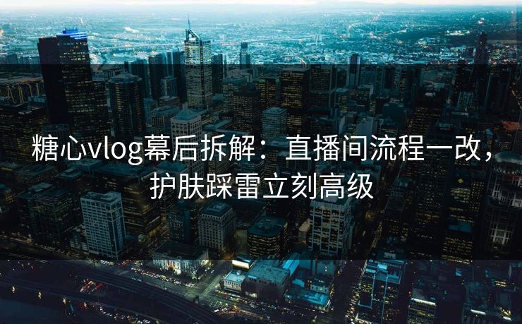 糖心vlog幕后拆解：直播间流程一改，护肤踩雷立刻高级  第1张