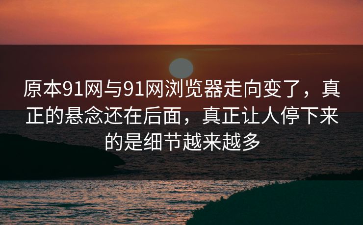 原本91网与91网浏览器走向变了，真正的悬念还在后面，真正让人停下来的是细节越来越多  第1张