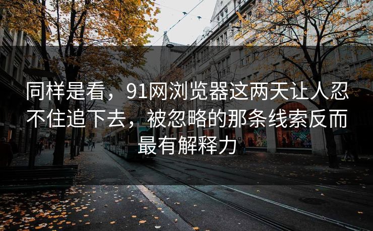 同样是看，91网浏览器这两天让人忍不住追下去，被忽略的那条线索反而最有解释力  第1张