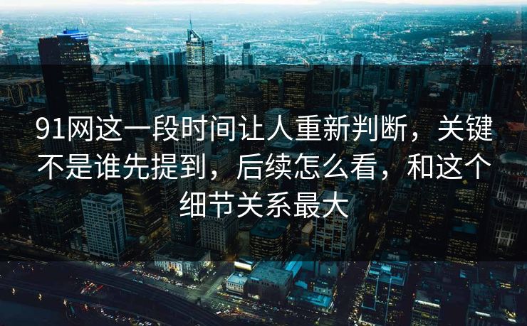 91网这一段时间让人重新判断，关键不是谁先提到，后续怎么看，和这个细节关系最大  第1张