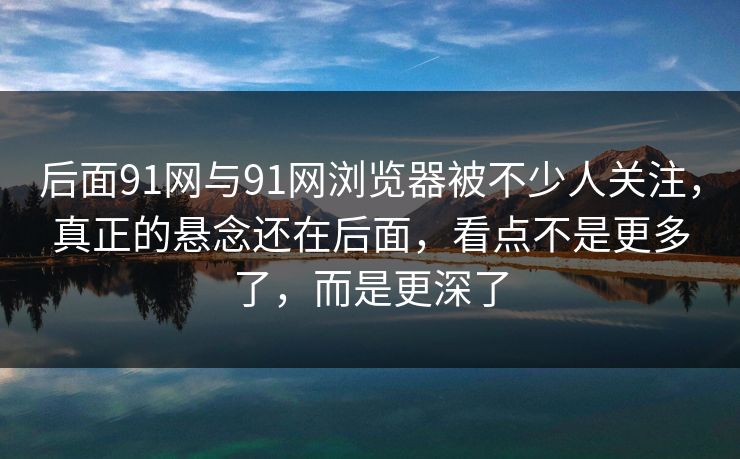 后面91网与91网浏览器被不少人关注，真正的悬念还在后面，看点不是更多了，而是更深了  第1张