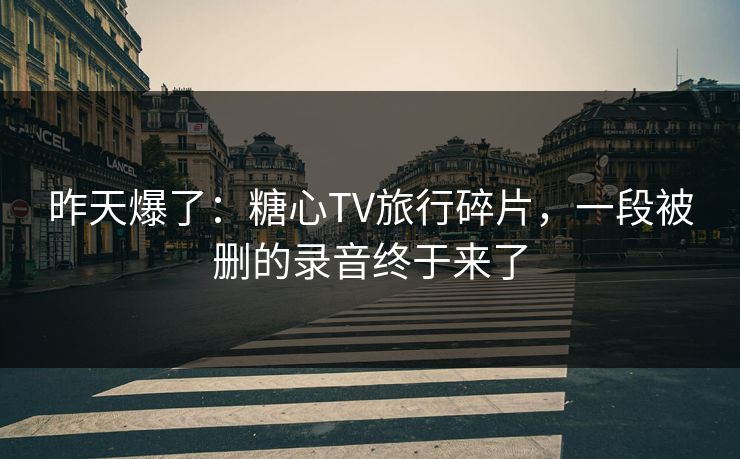 昨天爆了：糖心TV旅行碎片，一段被删的录音终于来了  第1张