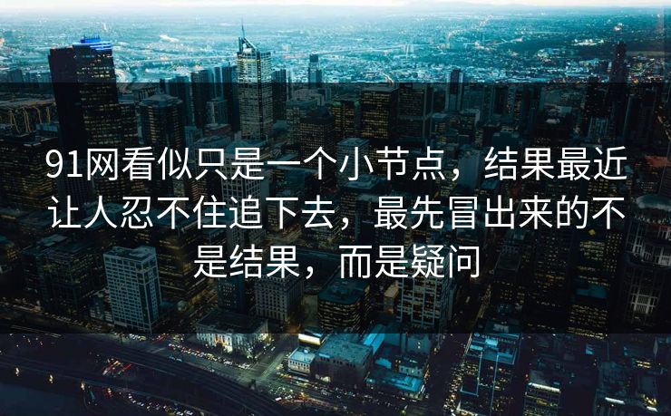 91网看似只是一个小节点，结果最近让人忍不住追下去，最先冒出来的不是结果，而是疑问  第1张