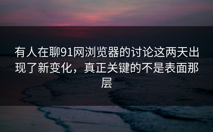 有人在聊91网浏览器的讨论这两天出现了新变化，真正关键的不是表面那层  第1张