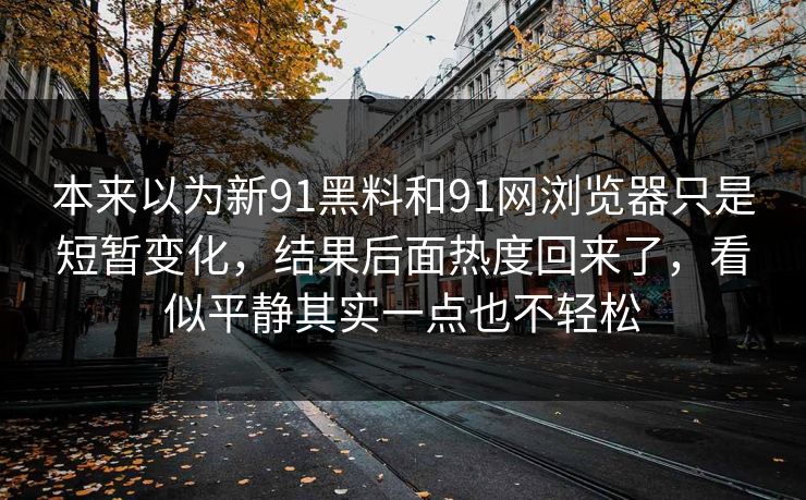 本来以为新91黑料和91网浏览器只是短暂变化，结果后面热度回来了，看似平静其实一点也不轻松  第1张
