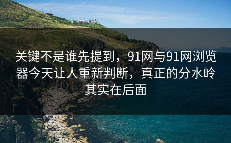 关键不是谁先提到，91网与91网浏览器今天让人重新判断，真正的分水岭其实在后面  第1张