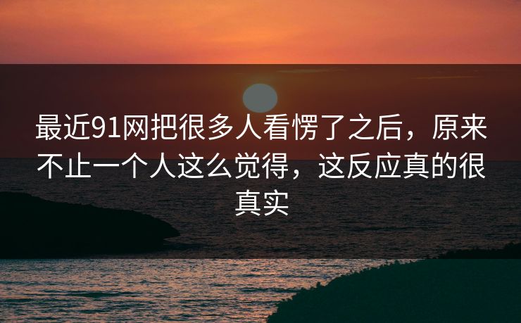 最近91网把很多人看愣了之后，原来不止一个人这么觉得，这反应真的很真实  第1张